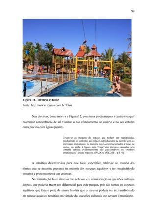 99




Figura 11. Tirolesa e Balde
Fonte: http://www.termas.com.br/fotos


       Nas piscinas, como mostra a Figura 12, com uma piscina menor (centro) na qual
há grande concentração de sal visando o não afundamento do usuário e no seu entorno
outra piscina com águas quentes.


                                Criam-se as imagens do espaço que podem ser manipuladas,
                                produzindo os símbolos do espaço, reproduzidos de acordo com os
                                interesses individuais, na maioria das vezes relacionados à busca de
                                status, ou ainda, à busca para “cura” das doenças causadas pela
                                correria urbana; evidentemente são questionáveis os “poderes
                                terapêuticos” desses espaços. (PADOVANI, 2011, p.179).


       A temática desenvolvida para esse local específico refere-se ao mundo dos
piratas que se encontra presente na maioria dos parques aquáticos e no imaginário do
visitante e principalmente das crianças.
       Na formatação deste atrativo não se levou em consideração as questões culturais
do país que poderia trazer um diferencial para este parque, pois são tantos os aspectos
aquáticos que fazem parte da nossa história que o mesmo poderia ter se transformado
em parque aquático temático em virtude das questões culturais que cercam o município.
 