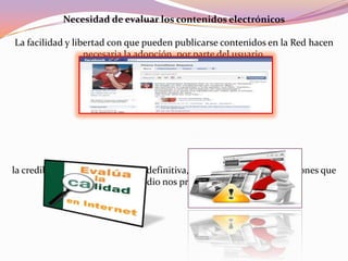 Necesidad de evaluar los contenidos electrónicos
La facilidad y libertad con que pueden publicarse contenidos en la Red hacen
necesaria la adopción, por parte del usuario.
la credibilidad, la fiabilidad y en definitiva, la calidad de las informaciones que
este medio nos proporciona.