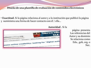 Diseño de una plantilla de evaluación de contenidos electrónicos
• Exactitud. Si la página relaciona al autor y a la institución que publicó la página
y suministra una forma de hacer contacto con él / ella…
Autoridad . Si la
página presenta
Las referencias del
Autor y su dominio
Se relaciona como
Edu., gob, org. o
Net.