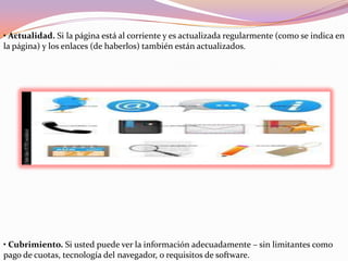 • Actualidad. Si la página está al corriente y es actualizada regularmente (como se indica en
la página) y los enlaces (de haberlos) también están actualizados.
• Cubrimiento. Si usted puede ver la información adecuadamente – sin limitantes como
pago de cuotas, tecnología del navegador, o requisitos de software.