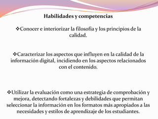 Habilidades y competencias
Conocer e interiorizar la filosofía y los principios de la
calidad.
Caracterizar los aspectos que influyen en la calidad de la
información digital, incidiendo en los aspectos relacionados
con el contenido.
Utilizar la evaluación como una estrategia de comprobación y
mejora, detectando fortalezas y debilidades que permitan
seleccionar la información en los formatos más apropiados a las
necesidades y estilos de aprendizaje de los estudiantes.