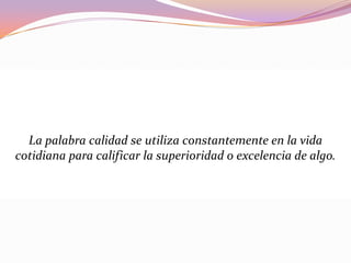 La palabra calidad se utiliza constantemente en la vida
cotidiana para calificar la superioridad o excelencia de algo.