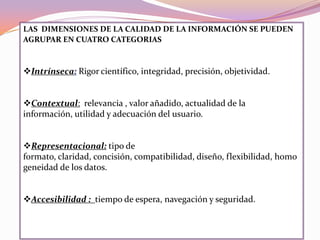 LAS DIMENSIONES DE LA CALIDAD DE LA INFORMACIÓN SE PUEDEN
AGRUPAR EN CUATRO CATEGORIAS
Intrínseca: Rigor científico, integridad, precisión, objetividad.
Contextual: relevancia , valor añadido, actualidad de la
información, utilidad y adecuación del usuario.
Representacional: tipo de
formato, claridad, concisión, compatibilidad, diseño, flexibilidad, homo
geneidad de los datos.
Accesibilidad : tiempo de espera, navegación y seguridad.