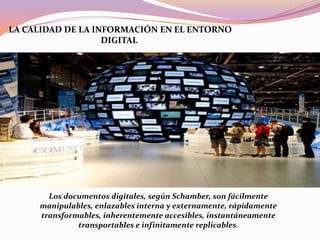LA CALIDAD DE LA INFORMACIÓN EN EL ENTORNO
DIGITAL
Los documentos digitales, según Schamber, son fácilmente
manipulables, enlazables interna y externamente, rápidamente
transformables, inherentemente accesibles, instantáneamente
transportables e infinitamente replicables.