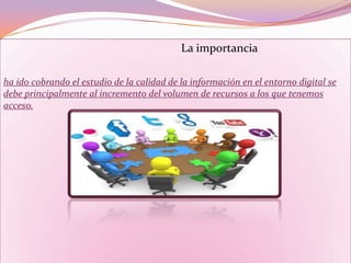 La importancia
ha ido cobrando el estudio de la calidad de la información en el entorno digital se
debe principalmente al incremento del volumen de recursos a los que tenemos
acceso.