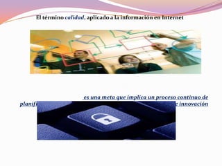 El término calidad, aplicado a la información en Internet
es una meta que implica un proceso continuo de
planificación, análisis, diseño, implementación, promoción e innovación