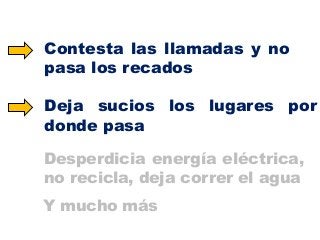 Contesta las llamadas y no
pasa los recados

Deja sucios los lugares por
donde pasa
Desperdicia energía eléctrica,
no recicla, deja correr el agua
Y mucho más

 