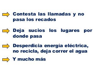Contesta las llamadas y no
pasa los recados

Deja sucios los lugares por
donde pasa
Desperdicia energía eléctrica,
no recicla, deja correr el agua
Y mucho más

 