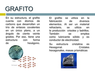 GRAFITO
En su estructura, el grafito
cuenta con átomos de
carbono que desarrollan un
trío de enlaces covalentes
en un único plano, a un
ángulo de ciento veinte
grados. Por eso, tiene una
estructura con forma
de hexágono.
El grafito se utiliza en la
fabricación de diversos
elementos. Al ser un material
refractario, se utiliza en
la producción crisoles y ladrillos.
También se emplea
como lubricante sólido y es
conductor de electricidad.
Su estructura cristalina es
Hexagonal. Cristales
hexagonales, masas prismáticas
 