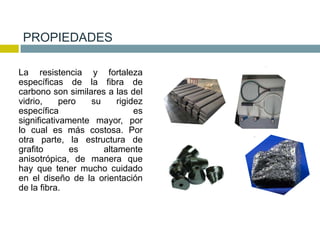 PROPIEDADES
La resistencia y fortaleza
específicas de la fibra de
carbono son similares a las del
vidrio, pero su rigidez
específica es
significativamente mayor, por
lo cual es más costosa. Por
otra parte, la estructura de
grafito es altamente
anisotrópica, de manera que
hay que tener mucho cuidado
en el diseño de la orientación
de la fibra.
 