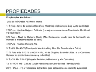 Propiedades Mecánicas :
Lista de los Grados ASTM del Titanio
1: Ti Puro - Nivel de Oxígeno Bajo (Res. Mecánica relativamente Baja y Alta Ductilidad)
2:Ti Puro - Nivel de Oxígeno Estándar (La mejor combinación de Resistencia, Ductilidad
y Soldabilidad)
3:Ti Puro - Nivel de Oxígeno Medio (Alta Resistencia, usado para la fabricación de
matrices e intercambiadores de calor)
4:Ti Puro - Nivel de Oxígeno Alto
5: Ti - 6% Al - 4% V (Resistencia Mecánica Muy Alta. Alta Resistencia al Calor)
7: Ti Puro más 0.12 % a 0.25 % Pd, Nl de Oxígeno Estándar (Res. a la Corrosión
Superior en ambientes oxidantes y reducidos)
9: Ti - 3% Al - 2.5% V (Muy Alta Resistencia Mecánica y a la Corrosión)
12: Ti - 0.3% Mo - 0.8% Ni (Mejor Resistencia al Calor que los Titanios puros)
23:Ti - 6% Al - 4% V (Intersticial Extra Bajo, para aplicaciones de implante quirúrgico)
PROPIEDADES
 