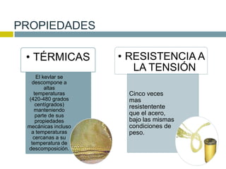 PROPIEDADES
• TÉRMICAS
El kevlar se
descompone a
altas
temperaturas
(420-480 grados
centígrados)
manteniendo
parte de sus
propiedades
mecánicas incluso
a temperaturas
cercanas a su
temperatura de
descomposición.
• RESISTENCIA A
LA TENSIÓN
Cinco veces
mas
resistentente
que el acero,
bajo las mismas
condiciones de
peso.
 