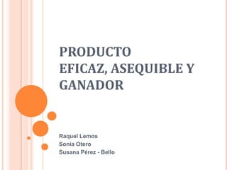 PRODUCTO
EFICAZ, ASEQUIBLE Y
GANADOR


Raquel Lemos
Sonia Otero
Susana Pérez - Bello
 