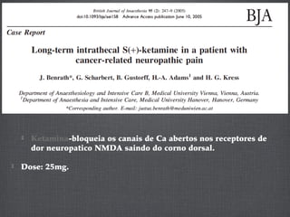  Ketamina-bloqueia os canais de Ca abertos nos receptores de
dor neuropatico NMDA saindo do corno dorsal.
 Dose: 25mg.
 