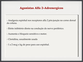 Agonistas Alfa 2-Adrenergicos
- Analgesia espinhal nos receptores alfa 2 pós-junção no corno dorsal
da coluna.
- Efeito inibitório direto na condução do nervo periférico.
- Aumenta o bloqueio sensitivo e motor.
- Clonidina, usualmente usada
- 1 a 2 mcg x kg de peso para uso espinhal.
 