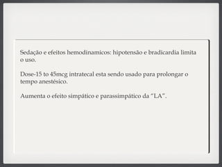  Sedação e efeitos hemodinamicos: hipotensão e bradicardia limita
o uso.
 Dose-15 to 45mcg intratecal esta sendo usado para prolongar o
tempo anestésico.
 Aumenta o efeito simpático e parassimpático da “LA”.
 