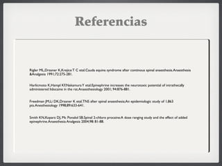 Referencias
 Rigler ML,Drasner K,KrejiceT C etal.Cauda equina syndrome after continous spinal anaesthesia.Anaesthesia
&Analgesia 1991;72:275-281.
 Harlicmoto K,Hampl KF,NakamuraY etal.Epinephrine increases the neurotoxic potential of intrathecally
administered lidocaine in the rat.Anaesthesiology 2001; 94:876-881.
 Freedman JM,Li DK,Drasner K etal.TNS after spinal anaesthesia;An epidemiologic study of 1,863
pts.Anesthesiology 1998;89:633-641.
 Smith KN,Koparz DJ, Mc Ponalol SB.Spinal 2-chloro procaine:A dose ranging study and the effect of added
epinephrine.Anaesthesia Analgesia 2004;98: 81-88.
 