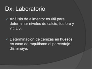 Dx. Laboratorio
   Análisis de alimento: es útil para
    determinar niveles de calcio, fosforo y
    vit. D3.

   Determinación de cenizas en huesos:
    en caso de raquitismo el porcentaje
    disminuye.
 