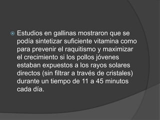    Estudios en gallinas mostraron que se
    podía sintetizar suficiente vitamina como
    para prevenir el raquitismo y maximizar
    el crecimiento si los pollos jóvenes
    estaban expuestos a los rayos solares
    directos (sin filtrar a través de cristales)
    durante un tiempo de 11 a 45 minutos
    cada día.
 