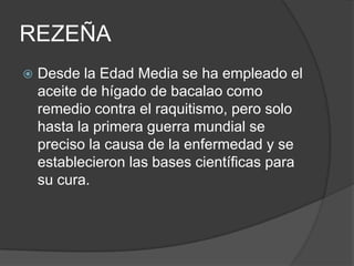 REZEÑA
   Desde la Edad Media se ha empleado el
    aceite de hígado de bacalao como
    remedio contra el raquitismo, pero solo
    hasta la primera guerra mundial se
    preciso la causa de la enfermedad y se
    establecieron las bases científicas para
    su cura.
 