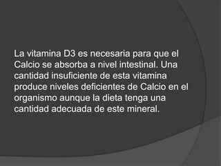 La vitamina D3 es necesaria para que el
Calcio se absorba a nivel intestinal. Una
cantidad insuficiente de esta vitamina
produce niveles deficientes de Calcio en el
organismo aunque la dieta tenga una
cantidad adecuada de este mineral.
 