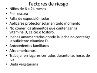 Factores de riesgo
•   Niños de 6 a 24 meses
•   Piel oscura
•   Falta de exposición solar
•   Aplicarse protector solar en todo momento
•   No comer los alimentos que contengan la
    vitamina D, calcio o fosforo.
•    bebes amamantados donde la leche no contenga
    la suficiente vitamina D.
•   Antecedentes familiares
•   Afroamericanos.
•   Trabajar en lugares cerrados durante las horas de
    luz
•   Dieta vegetariana
 