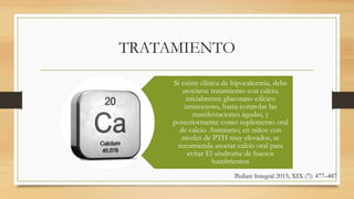 TRATAMIENTO
Si existe clínica de hipocalcemia, debe
asociarse tratamiento con calcio,
inicialmente gluconato cálcico
intravenoso, hasta controlar las
manifestaciones agudas, y
posteriormente como suplemento oral
de calcio. Asimismo, en niños con
niveles de PTH muy elevados, se
recomienda asociar calcio oral para
evitar El síndrome de huesos
hambrientos
Pediatr Integral 2015; XIX (7): 477–487
 