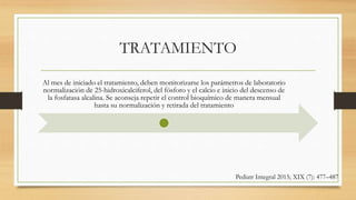 TRATAMIENTO
Al mes de iniciado el tratamiento, deben monitorizarse los parámetros de laboratorio
normalización de 25-hidroxicalciferol, del fósforo y el calcio e inicio del descenso de
la fosfatasa alcalina. Se aconseja repetir el control bioquímico de manera mensual
hasta su normalización y retirada del tratamiento
Pediatr Integral 2015; XIX (7): 477–487
 