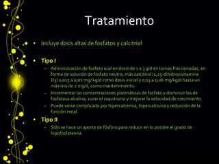 Tratamiento
• Incluye dosis altas de fosfatos y calcitriol
• Tipo I
– Administración de fosfato oral en dosis de 1 a 3 g/d en tomas fraccionadas, en
forma de solución de fosfato neutro, más calcitriol (1,25-dihidroxivitamina
D3) 0,015 a 0,02 mg/ kg/d como dosis inicial y 0,03 a 0,06 mg/kg/d hasta un
máximo de 2 mg/d, como mantenimiento.
– Incrementar las concentraciones plasmáticas de fosfato y disminuir las de
fosfatasa alcalina, curar el raquitismo y mejorar la velocidad de crecimiento.
– Puede verse complicado por hipercalcemia, hipercalciuria y reducción de la
función renal.
• Tipo II
– Sólo se hace un aporte de fósforo para reducir en lo posible el grado de
hipofosfatemia.
 