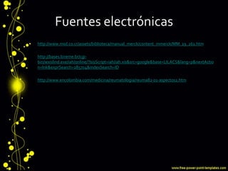 Fuentes electrónicas
• http://www.msd.co.cr/assets/biblioteca/manual_merck/content_mmerck/MM_19_261.htm
• http://bases.bireme.br/cgi-
bin/wxislind.exe/iah/online/?IsisScript=iah/iah.xis&src=google&base=LILACS&lang=p&nextActio
n=lnk&exprSearch=285704&indexSearch=ID
• http://www.encolombia.com/medicina/reumatologia/reuma82-01-aspectos2.htm
 