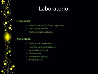 Laboratorio
Disminuido
• Nivel de vitamina D3 (suero y plasma)
• Calcio (suero y orina)
• Fósforo inorgánico (suero)
Aumentado
• Fosfatasa alcalina (suero)
• Hormona paratiroidea (suero)
• Aminoácidos (orina)
• Glicina (orina)
• Hidroxiprolina (orina)
• Fósforo (heces)
 