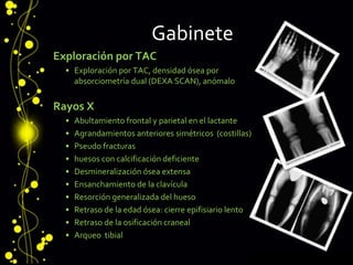 Gabinete
Exploración por TAC
• Exploración por TAC, densidad ósea por
absorciometría dual (DEXA SCAN), anómalo
Rayos X
• Abultamiento frontal y parietal en el lactante
• Agrandamientos anteriores simétricos (costillas)
• Pseudo fracturas
• huesos con calcificación deficiente
• Desmineralización ósea extensa
• Ensanchamiento de la clavícula
• Resorción generalizada del hueso
• Retraso de la edad ósea: cierre epifisiario lento
• Retraso de la osificación craneal
• Arqueo tibial
 