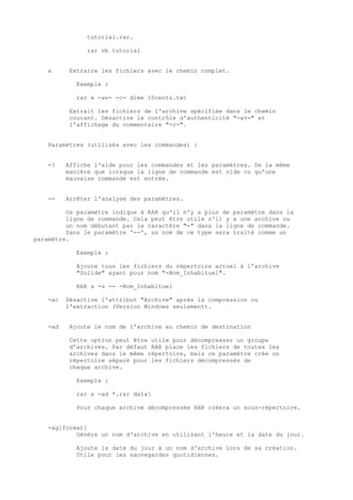 tutorial.rar.

               rar vb tutorial


   x     Extraire les fichiers avec le chemin complet.

            Exemple :

            rar x -av- -c- dime 10cents.txt

         Extrait les fichiers de l'archive spécifiée dans le chemin
         courant. Désactive le contrôle d'authenticité "-av-" et
         l'affichage du commentaire "-c-".


   Paramètres (utilisés avec les commandes) :


   -?    Affiche l'aide pour les commandes et les paramètres. De la même
         manière que lorsque la ligne de commande est vide ou qu'une
         mauvaise commande est entrée.


   --    Arrêter l'analyse des paramètres.

         Ce paramètre indique à RAR qu'il n'y a plus de paramètre dans la
         ligne de commande. Cela peut être utile s'il y a une archive ou
         un nom débutant par le caractère "-" dans la ligne de commande.
         Sans le paramètre '--', un nom de ce type sera traité comme un
paramètre.

            Exemple :

            Ajoute tous les fichiers du répertoire actuel à l'archive
            "Solide" ayant pour nom "-Nom_Inhabituel".

            RAR a -s -- -Nom_Inhabituel

   -ac   Désactive l'attribut "Archive" après la compression ou
         l'extraction (Version Windows seulement).


   -ad   Ajoute le nom de l'archive au chemin de destination

         Cette option peut être utile pour décompresser un groupe
         d'archives. Par défaut RAR place les fichiers de toutes les
         archives dans le même répertoire, mais ce paramètre crée un
         répertoire séparé pour les fichiers décompressés de
         chaque archive.

            Exemple :

            rar x -ad *.rar data

            Pour chaque archive décompressée RAR créera un sous-répertoire.


   -ag[format]
           Génère un nom d'archive en utilisant l'heure et la date du jour.

            Ajoute la date du jour à un nom d'archive lors de sa création.
            Utile pour les sauvegardes quotidiennes.
 