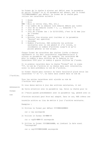 Le format de la chaîne à ajouter est défini avec le paramètre
             en option "format" ou si ce paramètre est absent, par le format
             "YYYYMMDDHHMMSS" par défaut. Le format de la chaîne peut
             inclure les caractères suivants :

             Y     -   Année
             M     -   Mois
             MMM   -   Mois en lettre (Jan, Fév, etc.)
             W     -   Le numéro de la semaine (une semaine débute par lundi)
             A     -   Jour de la semaine (lundi = 1, .., dimanche = 7)
             D     -   Jour du mois
             E     -   Jour de l'année (ex : le 02/03/2002, c'est le 61 ème jour
                       de l'année)
             H     -   Heures
             M     -   Minutes (les minutes sont traitées si le paramètre
                       "Heures" est spécifié)
             S     -   Secondes
             N     -   Nombre d'archives. RAR recherche les archives
                       existantes avec le nom généré et s'il trouve, il
                       incrémente le nombre d'archives jusqu'à ce qu'il
                       puisse générer un nom unique.

             Chaque format de caractères des chaînes listés ci-dessus
             représente un (ou des) caractère(s) supplémentaire(s) à
             ajouter au paramètre -AG. Par exemple, les caractères WW
             pour le nombre à deux chiffres de la semaine ou les
             caractères YYYY pour le nombre à quatre chiffres de l'année.

             Si le premier caractère dans la chaîne "format" est le signe
             "+", le nom de l'archive et la chaîne date sont intervertis,
             ainsi la date précédera le nom de l'archive.

             Le format chaîne peut contenir du texte facultatif placé entre les
             caractères '{' et '}'. Ce texte sera inséré dans le nom de
l'archive.

             Tous les autres caractères sont ajoutés au nom de
             l'archive tels quels.

             Si vous devez mettre à jour des archives existantes, il est
nécessaire
             de faire attention avec le paramètre -ag. Selon la chaîne pour le
format
             et l'heure passée précédemment avec le paramètre -ag, généré avec un
nom
             d'archive existant peut être mal adapté. Dans ce cas, RAR créera une

             nouvelle archive au lieu de mettre à jour l'archive existante.

             Exemples :

             1) Utilise le format par défaut YYYYMMDDHHMMSS

                 rar a -ag sauvegarde

             2) Utilise le format DD-MMM-YY

                 rar a -agDD-MMM-YY sauvegarde

             3) Utilise le format YYYYMMDDHHMM, en insérant la date avant
                "sauvegarde"

                 rar a -ag+YYYYMMDDHHMM sauvegarde
 