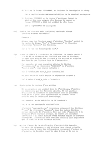 4) Utilise le format YYYY-WW-A, en incluant la description du champ

           rar a -agYYYY{année}-WW{semaine}-A{jour de la semaine} sauvegarde

        5) Utiliser YYYYMMDD et le nombre d'archives. Permet de
           générer des noms uniques même lorsque le masque au
           format YYYYMMDD a déjà été utilisé le même jour.

           RAR a -agYYYYMMDD-NN sauvegarde


-ao   Ajoute les fichiers avec l'attribut "Archive" activé
        (Version Windows seulement).

        Exemple :

        Ajoute tous les fichiers ayant l'attribut "Archive" activé de
        la racine du disque "C:" à "f:sauvegarde" et désactive
        l'attribut "Archive" des fichiers.

        rar a -r -ac -ao f:sauvegarde c:*.*


-ap   Place le chemin à l'intérieur de l'archive. Le chemin défini à
        l'aide de ce paramètre est fusionné aux noms de fichiers,
        lorsque vous ajoutez des fichiers a une archive et supprimé
        des noms de ces fichiers lors de l'extraction.

        Par exemple, si vous souhaitez ajouter le fichier
        "lisezmoi.txt" au répertoire "DOCSENG" de l'archive
        "mise_à_jour", vous pouvez exécuter :

        rar a -apDOCSENG mise_à_jour lisezmoi.txt

        ou pour extraire "ENG" depuis le répertoire courant :

        rar x -apDOCS mise_à_jour DOCSENG*.*


-as   Synchronise le contenu d'une archive

        Si ce paramètre est utilisé lors de l'archivage, l'archive
        ne comportera que les fichiers ajoutés. Il est pratique
        d'utiliser ce paramètre en combinaison avec le paramètre
        "-u" (mise à jour) pour synchroniser le contenu d'une
        archive avec un répertoire d'archivage.

        Par exemple, après exécution de la commande :

        rar a -u -as sauvegarde sources*.cpp

        l'archive "sauvegarde.rar" comportera uniquement les fichiers
        "*.cpp" du répertoire "sources", tous les autres fichiers
        seront supprimés de l'archive. Bien que cela s'apparente à la
        création d'une nouvelle archive, il existe une exception
        importante : si aucun fichier n'est modifié depuis la dernière
        sauvegarde, l'opération sera exécutée beaucoup plus rapidement
        que la création d'une nouvelle archive.


-av   Active l'ajout de la vérification d'authenticité (version
        enregistrée uniquement). RAR ajoutera dans chaque nouvelle
        archive mise à jour, des informations concernant l'auteur de
        l'archive, la dernière heure de mise à jour et le nom de
 