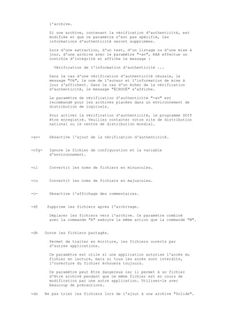 l'archive.

          Si une archive, contenant la vérification d'authenticité, est
          modifiée et que ce paramètre n'est pas spécifié, les
          informations d'authenticité seront supprimées.

          Lors d'une extraction, d'un test, d'un listage ou d'une mise à
          jour, d'une archive avec le paramètre "-av", RAR effectue un
          contrôle d'intégrité et affiche le message :

            Vérification de l'information d'authenticité ...

          Dans le cas d'une vérification d'authenticité réussie, le
          message "Ok", le nom de l'auteur et l'information de mise à
          jour s'affichent. Dans le cas d'un échec de la vérification
          d'authenticité, le message "ÉCHOUÉ" s'affiche.

          Le paramètre de vérification d'authenticité "-av" est
          recommandé pour les archives placées dans un environnement de
          distribution de logiciels.

          Pour activer la vérification d'authenticité, le programme DOIT
          être enregistré. Veuillez contacter votre site de distribution
          national ou le centre de distribution mondial.


-av-      Désactive l'ajout de la vérification d'authenticité.


-cfg-     Ignore le fichier de configuration et la variable
          d'environnement.


-cl       Convertit les noms de fichiers en minuscules.


-cu       Convertit les noms de fichiers en majuscules.


-c-       Désactive l'affichage des commentaires.


-df     Supprime les fichiers après l'archivage.

          Déplacer les fichiers vers l'archive. Ce paramètre combiné
          avec la commande "A" exécute la même action que la commande "M".


-dh     Ouvre les fichiers partagés.

          Permet de traiter en écriture, les fichiers ouverts par
          d'autres applications.

          Ce paramètre est utile si une application autorise l'accès du
          fichier en lecture, mais si tous les accès sont interdits,
          l'ouverture du fichier échouera toujours.

          Ce paramètre peut être dangereux car il permet à un fichier
          d'être archivé pendant que ce même fichier est en cours de
          modification par une autre application. Utilisez-le avec
          beaucoup de précautions.

-ds     Ne pas trier les fichiers lors de l'ajout à une archive "Solide".
 