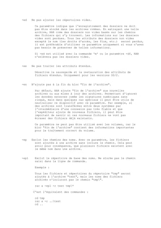 -ed    Ne pas ajouter les répertoires vides.

         Ce paramètre indique que l'enregistrement des dossiers ne doit
         pas être stocké dans les archives créées. En extrayant une telle
         archive, RAR crée des dossiers non vides basés sur les chemins
         des fichiers qui s'y trouvent. Les informations sur les dossiers
         vides sont perdues. Tous les attributs des dossiers non vides
         excepté le nom (les droits d'accès, les flux, etc.) seront perdus,
         il est préférable d'utiliser ce paramètre uniquement si vous n'avez
         pas besoin de préserver de telles informations.

         Si -ed est utilisé avec la commande 'm' ou le paramètre -df, RAR
         n'enlèvera pas les dossiers vides.


-ee    Ne pas traiter les attributs étendus.

         Désactive la sauvegarde et la restauration des attributs de
         fichiers étendus. Uniquement pour les versions OS/2.


-en    N'ajoute pas à la fin du bloc "fin de l'archive".

         Par défaut, RAR ajoute "fin de l'archive" aux nouvelles
         archives ou aux mises à jour des archives. Permettant d'ignorer
         les données externes comme les signatures numériques sans
         risque, mais dans quelques cas spéciaux il peut être utile de
         neutraliser ce dispositif avec ce paramètre. Par exemple, si
         des archives sont transférées entre deux systèmes par
         l'intermédiaire d'une connexion pas très fiable et que
         l'expéditeur ajoute de nouveaux fichiers, il peut être
         important de savoir si ces nouveaux fichiers ne vont pas
         écraser des fichiers déjà existants.

         Ce paramètre ne peut pas être utilisé avec les volumes, car le
         bloc "fin de l'archive" contient des informations importantes
         pour le traitement correct du volume.


-ep    Exclut les chemins des noms. Avec ce paramètre, les fichiers
         sont ajoutés à une archive sans inclure le chemin. Cela peut
         avoir pour conséquence, que plusieurs fichiers existent avec
         le même nom dans une archive.


-ep1     Exclut le répertoire de base des noms. Ne stocke pas le chemin
         saisi dans la ligne de commande.

         Exemple :

         Tous les fichiers et répertoires du répertoire "tmp" seront
         ajoutés à l'archive "test", mais les noms des fichiers
         archivés n'incluront pas le chemin "tmp".

         rar a -ep1 -r test tmp*

       C'est l'équivalent des commandes :

         cd tmp
         rar a -r ..test
         cd ..
 