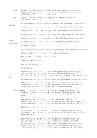 -ep2    Inclut le chemin complet. Enregistre les chemins complets des
             fichiers (à l'exception de la lettre du lecteur et du premier
             anti-slash "") lors de l'archivage.

     -ep3    Inclut le chemin complet y compris la lettre de l'unité.
             Uniquement version Win32.

             Ce commutateur stocke le chemin complet des fichiers y compris la
lettre
             de l'unité si utilisée lors de l'archivage. Les séparateurs d'unités

             (deux points) sont remplacés par des caractères de soulignement.

             Si vous utilisez -ep3 pour extraire, les caractères de soulignement,

             seront remplacés par deux points et les fichiers seront extraits
dans
             le chemin et unité d'origine. Si un chemin de destination est
spécifié,
             il sera ignoré.

             Ce commutateur peut aider pour la sauvegarde sur plusieurs unités de

             mêmes archives. Par exemple, vous pouvez lancer :

             rar a -ep3 -r backup.rar c: d: e:

             crée une sauvegarde et :

             rar x -ep3 backup.rar

             la restaure.

             Mais en utilisant -ep3 il faut rester prudent et être sûr que
             les archives ne contiennent pas de fichiers malveillants.
             En d'autres termes, ne l'utiliser que si vous avez créé les archives
ou
             si vous êtes sûr de leur provenance. Ce commutateur permet d'écraser

             n'importe quel fichier à n'importe quel emplacement sur votre
             ordinateur et même les fichiers systèmes, donc vous ne devriez
             l'utiliser que pour les sauvegardes ou restaurations.

     -e[+]<masque>    Spécifie le masque d'attributs pour les fichiers à
             inclure. <masque> est un nombre au format décimal, octal (qui
             doit débuter par un '0') ou hexadécimal (qui doit débuter par
             '0x').

             Par défaut, sans le signe '+' avant <masque>, définit le
             masque d'exclusion. Si le résultat par un AND (ET) au niveau bits,
             entre <masque> et les attributs du fichier est différent de zéro, le

             fichier ne sera pas traités.

             Si le signe '+' est présent, il indique un masque d'inclusion.
             Uniquement les fichiers qui ont au moins un attribut spécifié dans
             <masque> seront traités.

             Dans la version Windows, il est également possible d'utiliser
             les symboles D, S, H, A et R à la place du masque numérique
             pour les dossiers et les fichiers système, caché, archive et
             en lecture seule. L'ordre dans lequel les attributs sont placés
             n'est pas significatif. La version Unix supporte les symboles
             D et V pour définir les attributs des dossiers et périphériques.
 