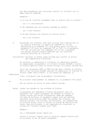 Les deux paramètres sont autorisés -e<attr> et -e+<attr> sur la
              même ligne de commande.

              Exemples :

              1) Le nom de l'archive uniquement dans le dossier sans le contenu :

                 rar a -r -e+d dossiers

              2) Ne compresse pas les fichiers système et cachés :

                 rar a -esh fichiers

              3) Ne pas extraire les fichiers en lecture seule :

                 rar x -er fichiers


     -f       Actualiser les fichiers. Peut être utilisé avec l'extraction ou
               la création d'archive. La chaîne de commande "a -f" est
               équivalente à la commande "f", vous pouvez aussi utiliser le
               paramètre "-f" avec les commandes "m" ou "mf". Si le paramètre
               "-f" est utilisé avec les commandes "x" ou "e", uniquement
               les anciens fichiers seront remplacés par les nouvelles
               versions extraites de l'archive.

     -fcu[fichier] Utiliser le format texte Unicode pour ajouter ou écrire
                   des commentaires d'archives.

              En ajoutant un commentaire à l'archive, ce commutateur modifie
              le comportement du paramètre -z< fichier> forçant WinRAR à traiter
              le fichier spécifié texte au format Unicode. Un fichier Unicode doit

              avoir les caractères FFFE ou FEFF Unicode dans l'entête du fichier,
              dans le cas contraire WinRAR ignorera ce commutateur et traitera le
              fichier comme texte d'ASCII. Il est permis de remplacer la
combinaison
              "-fcu -z<fichier>" par le paramètre -fcu[fichier].

              En utilisant simultanément la commande cw, le paramètre -fcu place
en
              bas du fichier de sortie le texte endian Unicode.


     -hp[p]   Crypte les données et les en-têtes du fichier

              Ce paramètre est semblable à "-p[mot_de_passe]", mais le
              paramètre "-p" crypte uniquement les données du fichier et
              laisse visible les autres informations comme par exemple,
              les noms de fichiers. Ce paramètre crypte tous les secteurs
              sensibles d'une archive comme les données des fichiers, les
              noms de fichiers, les tailles, les attributs, les commentaires
              et d'autres blocs, ainsi il fournit un niveau de sécurité très
              élevé. Sans mot de passe il est impossible de visualiser le
              contenu de l'archive cryptée avec "-hp".

              Exemple :

              rar a -hpfGzq5yKw secret report.txt

              ajoute le fichier "report.txt" à l'archive cryptée "secret.rar"
              en utilisant le mot de passe "fGzq5yKw".
 