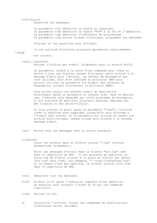 -id[c,d,p,q]
            Désactive les messages.

            Le   paramètre   -idc   désactive   la chaîne du copyright.
            Le   paramètre   -idd   désactive   la chaîne "FIN" à la fin de l'opération.
            Le   paramètre   -idp   désactive   l'indicateur de pourcentage.
            Le   paramètre   -idq   active le   mose silencieux, uniquement les messages

            d'erreur et les questions sont affichés.

            Il est autorisé d'utiliser plusieurs paramètres simultanément,
-idcdp
            est correct.

    -ieml[.][adresse]
            Envoyer l'archive par e-mail. Uniquement pour la version Win32.

            Ce paramètre, inséré à la suite d'une commande pour créer ou
            mettre à jour une archive, permet d'attacher cette archive à un
            message e-mail pour l'envoyer. Le serveur de messagerie que
            vous utilisez, doit être conforme au protocole IMAP pour
            pouvoir utiliser ce paramètre (la plupart des serveurs de
            messagerie, actuels soutiennent le protocole IMAP).

            Vous pouvez saisir une adresse e-mail de destination
            directement après le paramètre ou laisser vide. Dans ce dernier
            cas, l'adresse sera demandée par votre programme de messagerie.
            Il est possible de spécifier plusieurs adresses séparées par
            des virgules ou des points-virgule.

            Si vous ajoutez un point après le paramètre "-ieml", l'archive
            créée ou modifiée sera supprimée lorsqu'elle sera attachée à
            l'e-mail avec succès. Si le paramètre est utilisé en créant une
            archive multi-volumes, chaque volume sera attaché à un nouveau
            message e-mail.


    -ierr   Envoie tous les messages vers la sortie standard.


    -ilog[nom]
            Place les erreurs dans un fichier journal ".log" (version
            enregistrée uniquement).

            Écrit les messages d'erreur dans le fichier "rar.log" créé
            dans le répertoire de RAR. Il est possible de spécifier un
            autre nom de fichier journal à la place du fichier par défaut
            "rar.log" dans [nom], par exemple, "- ilogc:logbackup.log".
            Si le chemin n'est pas spécifié, le fichier journal sera créé
            dans le répertoire de RAR.


    -inul   Désactive tous les messages.

    -ioff   Arrêter le PC après l'exécution complète d'une opération.
            Le matériel doit soutenir l'arrêt du PC par une commande
            logicielle.

    -isnd   Activer le son.


    -k      Verrouille l'archive. Toutes les commandes de modifications
            ultérieures seront ignorées.
 