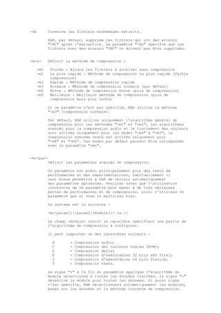 -kb      Conserve les fichiers endommagés extraits.

         RAR, par défaut, supprime les fichiers qui ont des erreurs
         "CRC" après l'extraction. Le paramètre "-kb" spécifie que les
         fichiers avec des erreurs "CRC" ne doivent pas être supprimés.


-m<n>    Définit la méthode de compression :

   -m0     Stocke : Ajoute les fichiers à archiver sans compression
   -m1     La plus rapide : Méthode de compression la plus rapide (faible
           compression)
   -m2     Rapide : Méthode de compression rapide
   -m3     Normale : Méthode de compression normale (par défaut)
   -m4     Bonne : Méthode de compression bonne (plus de compression)
   -m5     Meilleure : Meilleure méthode de compression (plus de
           compression mais plus lente)

         Si ce paramètre n'est pas spécifié, RAR utilise la méthode
         "-m3" (compression normale).

         Par défaut, RAR utilise uniquement l'algorithme général de
         compression pour les méthodes "-m1" et "-m2", les algorithmes
         avancés pour la compression audio et le traitement des couleurs
         sont activés uniquement pour les modes "-m3" à "-m5", la
         compression avancée texte est activée uniquement pour
         "-m4" et "-m5". Ces modes par défaut peuvent être outrepassés
         avec le paramètre "-mc".


-mc<par>
         Définit les paramètres avancés de compression.

         Ce paramètre est prévu principalement pour des tests de
         performances et des expérimentations, habituellement il
         vaut mieux permettre à RAR de choisir automatiquement
         des paramètres optimisés. Veuillez noter que l'utilisation
         incorrecte de ce paramètre peut mener à de très sérieuses
         pertes de performances et de compression, ainsi n'utilisez ce
         paramètre que si vous le maîtrisez bien.

         Sa syntaxe est la suivante :

         -mc[param1][:param2][module][+ ou -]

         Le champ <module> reçoit le caractère spécifiant une partie de
         l'algorithme de compression à configurer.

         Il peut comporter un des caractères suivants :

            A       -   Compression   audio;
            C       -   Compression   des couleurs vraies (RVB);
            D       -   Compression   delta;
            E       -   Compression   d'exécutables 32 bits x86 Intel;
            I       -   Compression   d'exécutables 64 bits Itanium;
            T       -   Compression   texte.

         Le signe "+" à la fin du paramètre applique l'algorithme du
         module sélectionné à toutes les données traitées, le signe "-"
         désactive le module pour toutes les données. Si aucun signe
         n'est spécifié, RAR sélectionnera automatiquement les modules,
         basés sur les données et la méthode courante de compression.
 