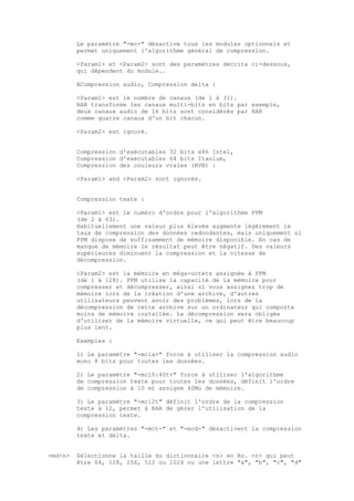 Le paramètre "-mc-" désactive tous les modules optionnels et
         permet uniquement l'algorithme général de compression.

         <Param1> et <Param2> sont des paramètres décrits ci-dessous,
         qui dépendent du module..

         ACompression audio, Compression delta :

         <Param1> est le nombre de canaux (de 1 à 31).
         RAR transforme les canaux multi-bits en bits par exemple,
         deux canaux audio de 16 bits sont considérés par RAR
         comme quatre canaux d'un bit chacun.

         <Param2> est ignoré.


         Compression d'exécutables 32 bits x86 Intel,
         Compression d'exécutables 64 bits Itanium,
         Compression des couleurs vraies (RVB) :

         <Param1> and <Param2> sont ignorés.


         Compression texte :

         <Param1> est le numéro d'ordre pour l'algorithme PPM
         (de 2 à 63).
         Habituellement une valeur plus élevée augmente légèrement le
         taux de compression des données redondantes, mais uniquement si
         PPM dispose de suffisamment de mémoire disponible. En cas de
         manque de mémoire le résultat peut être négatif. Des valeurs
         supérieures diminuent la compression et la vitesse de
         décompression.

         <Param2> est la mémoire en méga-octets assignée à PPM
         (de 1 à 128). PPM utilise la capacité de la mémoire pour
         compresser et décompresser, ainsi si vous assignez trop de
         mémoire lors de la création d'une archive, d'autres
         utilisateurs peuvent avoir des problèmes, lors de la
         décompression de cette archive sur un ordinateur qui comporte
         moins de mémoire installée. La décompression sera obligée
         d'utiliser de la mémoire virtuelle, ce qui peut être beaucoup
         plus lent.

         Exemples :

         1) Le paramètre "-mc1a+" force à utiliser la compression audio
         mono 8 bits pour toutes les données.

         2) Le paramètre "-mc10:40t+" force à utiliser l'algorithme
         de compression texte pour toutes les données, définit l'ordre
         de compression à 10 et assigne 40Mo de mémoire.

         3) Le paramètre "-mc12t" définit l'ordre de la compression
         texte à 12, permet à RAR de gérer l'utilisation de la
         compression texte.

         4) Les paramètres "-mct-" et "-mcd-" désactivent la compression
         texte et delta.


-md<n>   Sélectionne la taille du dictionnaire <n> en Ko. <n> qui peut
         être 64, 128, 256, 512 ou 1024 ou une lettre "a", "b", "c", "d"
 