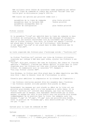 RAR utilisera cette chaîne de caractères comme paramètres par défaut
   dans la ligne de commande et créera des archives "Solide" avec une
   taille pour le dictionnaire jusqu'à 1024 Ko.

   RAR traite les options par priorité comme suit :

     paramètres   de la ligne de commande      plus forte priorité
     paramètres   dans la variable RAR         faible priorité
     paramètres   sauvegardés dans le
     fichier de   configuration                plus faible priorité


Fichier journal
~~~~~~~~~~~~~~~

 Si le paramètre "-ilog" est spécifié dans la ligne de commande ou dans
 le fichier de configuration, RAR stockera des messages d'information,
 concernant les erreurs rencontrées lors du traitement des archives,
 dans un fichier journal. Sous Unix, ce fichier est appelé ".rarlog" et
 est placé dans le dossier local de l'utilisateur. Sous Windows,
 il est appelé "rar.log" et est placé dans le même répertoire que le
 fichier "rar.exe".


La liste organisée des fichiers pour l'archivage solide - "rarfiles.lst"
~~~~~~~~~~~~~~~~~~~~~~~~~~~~~~~~~~~~~~~~~~~~~~~~~~~~~~~~~~~~~~~~~~~~~~~~

  Le fichier "rarfiles.lst" contient une liste de fichiers utilisateur
  organisée qui indique à RAR dans quel ordre, ajouter les fichiers à une
archive
  "Solide". Elle peut contenir des noms de fichiers, des jokers et l'entrée
  spéciale - "$défaut". L'entrée par défaut définit la place dans la liste
  organisée pour les fichiers non liés avec d'autres entrées dans ce
  fichier. Un commentaire suit le caractère ";". Exemple :
  "rar.log; Fichier journal RAR".

 Sous Windows, ce fichier peut être placé dans le même répertoire que RAR,
 sous Unix - dans le dossier local de l'utilisateur ou autre.

 Conseils pour améliorer la compression et la vitesse de l'opération :

 - les fichiers similaires peuvent être mis ensemble dans l'archive;
 - les fichiers souvent utilisés peuvent être placés au début.

 Normalement les masques qui sont placés au début de la liste ont une
 priorité plus élevée, mais il y a une exception à cette règle. Si le
 fichier 'rarfiles.lst' contient deux masques, que tous les fichiers
 sélectionnés par un masque, sont également sélectionnés par un autre
 masque, le masque qui sera le plus précis aura une priorité plus élevée
 indépendamment de sa position dans la liste. Par exemple, pour les
 masques '*.cpp' et 'f*.cpp', 'f*.cpp' aura une priorité plus élevée,
 ainsi la position de 'filename.cpp', sera sélectionnée par 'f*.cpp' et
 non par '*.cpp'.


Syntaxe pour la ligne de commande de RAR
~~~~~~~~~~~~~~~~~~~~~~~~~~~~~~~~~~~~~~~~

Syntaxe

   RAR <commande> [ -<paramètres> ] <archive> [ <@listefichiers...> ]
       [ <fichiers...> ] [ <chemin_pour_extraire> ]

Description
 