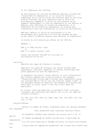 ou "e" remplaçant les chiffres.

              Le dictionnaire est une zone de mémoire spéciale utilisée par
              l'algorithme de compression. Si la taille du fichier à
              compresser (ou la taille totale des fichiers dans le cas d'une
              archive "Solide") est plus importante que la taille du
              dictionnaire, augmenter la taille du dictionnaire ce qui
              augmente généralement le taux de compression et les besoins en
              mémoire, mais diminuera la vitesse de compression. A la
              différence de la vitesse de compression, la vitesse pour
              l'extraction n'est pas affectée par la taille du dictionnaire.

              RAR peut réduire la taille du dictionnaire s'il est
              sensiblement plus grand que la taille des données de base.
              Ce qui réduit la mémoire requise sans affecter la compression.

              La taille du dictionnaire par défaut est de 4096 Ko.

              Exemple :

              RAR a -s -mdd sources *.asm
                  ou
              RAR a -s -md512 sources *.asm

              Créera une archive "Solide" en utilisant un
              dictionnaire de 512 Ko.


      -ms[liste]
              Spécifie les types de fichiers à stocker.

              Spécifier les types de fichiers, qui seront stockés sans
              compression. Cela peut augmenter la vitesse d'archivage sans
              perte apparente du taux de compression.

              Le paramètre facultatif <liste> définit la liste d'extensions
              des fichiers séparés par un point-virgule. Par exemple,
              "-msrar;zip;jpg" forcera RAR à stocker sans compression toutes
              les archives RAR et ZIP et tous les fichiers images ".jpg". Il
              est également permis de spécifier des masques de fichiers avec
              joker dans la liste, ainsi "- ms*.rar;*.zip;*.jpg" est
              équivalent.

              Si <liste> n'est pas spécifié, le paramètre "-ms" utilisera
              l'ensemble des extensions par défaut, qui inclut les types de
              fichiers suivants :

              7z, ace, arj, bz2, cab, gz, jpeg, jpg, lha, lzh, mp3, rar, taz,
              tgz, z, zip

      -mt<multitâches>

             Définir le nombre de tâches. Disponible dans les versions Windows.
Peut également
                          être disponible dans certaines versions d'Unix.

               Le paramètre <tâches> peut prendre les valeurs de 0 à 16. Il
définit
               le nombre recommandé de tâches actives pour l'algorithme de
compression.
               S'il est plus grand que 0, WinRAR utilisera la version multitâches
pour
               l'algorithme de compression permettant une vitesse plus élevée avec
les
 