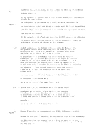systèmes multiprocesseurs. Le vrai nombre de tâches peut différer
du
              nombre spécifié.

              Si le paramètre <tâches> est à zéro, WinRAR utilisera l'algorithme
              simple de compression.

              Le changement du paramètre de <tâches> affecte légèrement le
rapport
              de compression, ainsi des archives créées avec différent paramètres

              -mt les algorithmes de compression ne seront pas égaux même si tous

              les autres sont égaux.

              Si le paramètre -mt n'est pas spécifié, WinRAR essayera de détecter

              le nombre de processeurs disponibles et de choisir le nombre et
              précisera le nombre de tâches automatiquement.


     -n<f>   Inclut uniquement les jokers spécifiés dans le fichier <f>.
             Des jokers peuvent être utilisés pour les noms et pour les
             extensions des fichiers du masque de fichiers. Vous pouvez
             spécifier le paramètre '-n' plusieurs fois.

             Ce paramètre ne se substitue pas aux masques de fichiers
             habituels, qui s'écrivent toujours dans la ligne de commande.
             C'est un filtre additionnel limitant les fichiers traités à
             ceux correspondant au masque spécifié par le paramètre -n.
             Ce qui peut aider à réduire la longueur de la ligne de commande.

             Par exemple, si vous voulez compresser tous les fichiers
             *.txt et *.lst dans les dossiers Projet et Info, vous
             pouvez saisir :

             rar a -r text Projet*.txt Projet*.lst Info*.txt Info*.lst

             ou utiliser le paramètre -n :

             rar a -r -n*.txt -n*.lst text Projet Info


     -n@<lf> Inclut les fichiers spécifiés dans le fichier liste.

             Similaire au paramètre -n<f>, mais lit les masques
             à inclure à partir du fichier liste. Si vous utilisez
             le paramètre -n@ avec le nom de fichier dans la liste,
             il lira des noms de fichier depuis le flux d'entrée stdin.

             Exemple :

             rar a -r -n@inclist.txt text Projet Info



    -oc      Placer l'attribut de compression pour NTFS. Uniquement version
Win32.

             Permet de restaurer l'attribut de compression pour NTFS en extrayant

             les fichiers. RAR sauvegarde les attributs de compression des
             fichiers en créant des archives, mais ne les restaure pas sauf si
             -oc est utilisé.
 