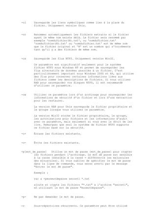-ol     Sauvegarde les liens symboliques comme lien à la place du
        fichier. Uniquement version Unix.


-or     Renommer automatiquement les fichiers extraits si le fichier
        ayant le même nom existe déjà. Le fichier sera renommé par
        exemple 'nomdufichier(N).txt', ou 'nomdufichier.txt'
        'nomdufichier(N).txt' ou 'nomdufichier.txt' est de même nom
        que le fichier original et 'N' est un nombre qui s'incrémente
        tant qu'il y a des fichiers de même nom.


-os     Sauvegarde les flux NTFS. Uniquement version Win32.

        Ce paramètre est significatif seulement pour le système
        fichier NTFS sous Windows NT et permet de sauvegarder les
        flux alternatifs de données associés à un fichier. C'est
        particulièrement important sous Windows 2000 et XP, qui utilise
        des flux pour conserver certaines informations liées aux
        fichiers comme les descriptions de fichiers. Si vous utilisez
        RAR pour sauvegarder vos disques NTFS, il est recommandé
        d'utiliser ce paramètre.


-ow     Utiliser ce paramètre lors d'un archivage pour sauvegarder les
        informations de sécurité d'un fichier et lors d'une extraction
        pour les restaurer.

        La version RAR pour Unix sauvegarde le fichier propriétaire et
        le groupe lorsque vous utilisez ce paramètre.

        La version Win32 stocke le fichier propriétaire, le groupe,
        les autorisations pour fichiers et les informations d'audit
        avec ce paramètre, mais seulement si vous avez le droit de les
        lire. Remarquez que seul le système de fichier NTFS supporte
        ce fichier basé sur la sécurité.

-o+     Écrase les fichiers existants.


-o-     Évite les fichiers existants.


-p[mot_de_passe]   Utilise un mot de passe [mot_de_passe] pour crypter
        les fichiers pendant l'archivage. Le mot de passe est sensible
        à la casse (sensible à la casse = différencie les majuscules
        des minuscules). Si vous oubliez de spécifier le mot de passe
        dans la ligne de commande, vous serez averti par le message
        "Entrer le mot de passe".

        Exemple :

        rar a -pmonmotdepasse secret1 *.txt

        ajoute et crypte les fichiers "*.txt" à l'archive "secret1",
        en utilisant le mot de passe "monmotdepasse".


-p-     Ne pas demander le mot de passe.


-r      Sous-répertoires récurrents. Ce paramètre peut être utilisé
 