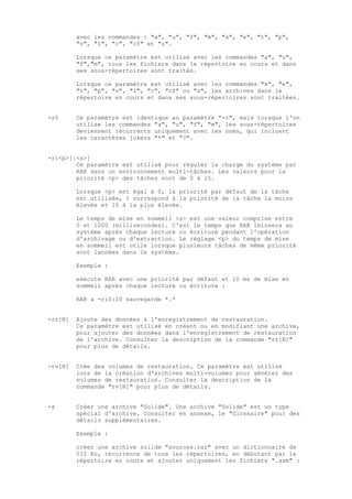 avec les commandes : "a", "u", "f", "m", "x", "e", "t", "p",
         "v", "l", "c", "cf" et "s".

         Lorsque ce paramètre est utilisé avec les commandes "a", "u",
         "f","m", tous les fichiers dans le répertoire en cours et dans
         ses sous-répertoires sont traités.

         Lorsque ce paramètre est utilisé avec les commandes "x", "e",
         "t", "p", "v", "l", "c", "cf" ou "s", les archives dans le
         répertoire en cours et dans ses sous-répertoires sont traitées.


-r0      Ce paramètre est identique au paramètre "-r", mais lorsque l'on
         utilise les commandes "a", "u", "f", "m", les sous-répertoires
         deviennent récurrents uniquement avec les noms, qui incluent
         les caractères jokers "*" et "?".


-ri<p>[:<s>]
        Ce paramètre est utilisé pour réguler la charge du système par
        RAR dans un environnement multi-tâches. Les valeurs pour la
        priorité <p> des tâches vont de 0 à 15.

         Lorsque <p> est égal à 0, la priorité par défaut de la tâche
         est utilisée, 1 correspond à la priorité de la tâche la moins
         élevée et 15 à la plus élevée.

         Le temps de mise en sommeil <s> est une valeur comprise entre
         0 et 1000 (millisecondes). C'est le temps que RAR laissera au
         système après chaque lecture ou écriture pendant l'opération
         d'archivage ou d'extraction. Le réglage <p> du temps de mise
         en sommeil est utile lorsque plusieurs tâches de même priorité
         sont lancées dans le système.

         Exemple :

         exécute RAR avec une priorité par défaut et 10 ms de mise en
         sommeil après chaque lecture ou écriture :

         RAR a -ri0:10 sauvegarde *.*


-rr[N]   Ajoute des données à l'enregistrement de restauration.
         Ce paramètre est utilisé en créant ou en modifiant une archive,
         pour ajouter des données dans l'enregistrement de restauration
         de l'archive. Consulter la description de la commande "rr[N]"
         pour plus de détails.


-rv[N]   Crée des volumes de restauration. Ce paramètre est utilisé
         lors de la création d'archives multi-volumes pour générer des
         volumes de restauration. Consulter la description de la
         commande "rv[N]" pour plus de détails.


-s       Créer une archive "Solide". Une archive "Solide" est un type
         spécial d'archive. Consulter en annexe, le "Glossaire" pour des
         détails supplémentaires.

         Exemple :

         créer une archive solide "sources.rar" avec un dictionnaire de
         512 Ko, récurrence de tous les répertoires, en débutant par le
         répertoire en cours et ajouter uniquement les fichiers ".asm" :
 