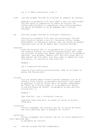 rar a -s -md512 sources.rar *.asm -r


   -s<N>    Crée des groupes "Solide" en utilisant un compteur de fichiers.

            Semblable au paramètre "-s", mais remet à zéro les statistiques
            "Solide" après la compression du nombre de fichiers <N>.
            Diminue habituellement la compression, mais diminue également
            les pertes de données en cas de dommages dans l'archive
            "Solide".


   -se      Crée des groupes "Solide" en utilisant l'extension.

            Similaire au paramètre "-s", mais les statistiques "Solide"
            sont toutefois remises à zéro si l'extension fichier change.
            Généralement la compression diminue, mais les pertes de données
            diminuent aussi en cas de dégâts dans l'archive "Solide".

   -sfx[nom]
           Créer des archives SFX. Si ce paramètre est utilisé pour créer
           une nouvelle archive, une archive auto-extractible sera créée
           (en utilisant le module par défaut "default.sfx" ou le paramètre
           spécifié). Sous Windows, "default.sfx" doit être placé dans le
           même dossier que "rar.exe", sous Unix, dans le répertoire local
           utilisateur, in /usr/lib or /usr/local/lib.

            Exemple :

            rar a -sfxwincon.sfx myinst

            création d'une archive auto-extractible (SFX) en utilisant le
            module SFX "wincon.sfx".


   -si[nom]
            Lire les données depuis "stdin" (entrée standard) lors de la
            création d'une archive. Le paramètre facultatif [nom] permet
            de spécifier un nom de fichier pour les données compressées
            de "stdin" de l'archive créée. Si ce paramètre est absent,
            le nom proviendra de "stdin". Ce paramètre ne peut pas être
            utilisé avec -v.

            Exemple :

            type Tree.Far | rar a -siTree.Far tree.rar

            Compresse "type Tree.Far", en créant en sortie un fichier
            "Tree.Far".

   -sl<taille>
           Traiter uniquement les fichiers, qui ont la taille est moins
           que celle spécifiée dans le paramètre de <taille>.


    -sm<taille>
            Traiter uniquement les fichiers, qui ont la taille supérieure à
celle spécifiée dans
            le paramètre de <taille>.


   -sv      Crée des volumes "Solide" indépendants.
 