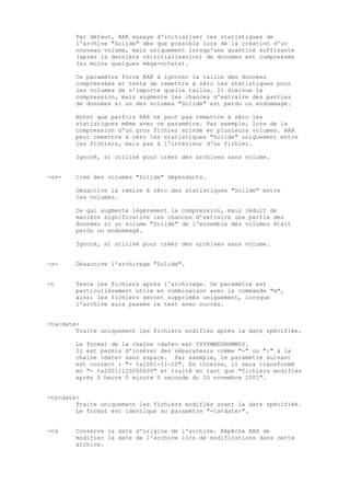 Par défaut, RAR essaye d'initialiser les statistiques de
        l'archive "Solide" dès que possible lors de la création d'un
        nouveau volume, mais uniquement lorsqu'une quantité suffisante
        (après la dernière réinitialisation) de données est compressée
        (au moins quelques méga-octets).

        Ce paramètre force RAR à ignorer la taille des données
        compressées et tente de remettre à zéro les statistiques pour
        les volumes de n'importe quelle taille. Il diminue la
        compression, mais augmente les chances d'extraire des parties
        de données si un des volumes "Solide" est perdu ou endommagé.

        Noter que parfois RAR ne peut pas remettre à zéro les
        statistiques même avec ce paramètre. Par exemple, lors de la
        compression d'un gros fichier scindé en plusieurs volumes. RAR
        peut remettre à zéro les statistiques "Solide" uniquement entre
        les fichiers, mais pas à l'intérieur d'un fichier.

        Ignoré, si utilisé pour créer des archives sans volume.


-sv-    Crée des volumes "Solide" dépendants.

        Désactive la remise à zéro des statistiques "Solide" entre
        les volumes.

        Ce qui augmente légèrement la compression, mais réduit de
        manière significative les chances d'extraire une partie des
        données si un volume "Solide" de l'ensemble des volumes était
        perdu ou endommagé.

        Ignoré, si utilisé pour créer des archives sans volume.


-s-     Désactive l'archivage "Solide".


-t      Teste les fichiers après l'archivage. Ce paramètre est
        particulièrement utile en combinaison avec la commande "m",
        ainsi les fichiers seront supprimés uniquement, lorsque
        l'archive aura passée le test avec succès.


-ta<date>
        Traite uniquement les fichiers modifiés après la date spécifiée.

        Le format de la chaîne <date> est YYYYMMDDHHMMSS.
        Il est permis d'insérer des séparateurs comme "-" ou ":" à la
        chaîne <date> sans espace. Par exemple, le paramètre suivant
        est correct : "- ta2001-11-20". En interne, il sera transformé
        en "- ta20011120000000" et traité en tant que "fichiers modifiés
        après 0 heure 0 minute 0 seconde du 20 novembre 2001".


-tb<date>
        Traite uniquement les fichiers modifiés avant la date spécifiée.
        Le format est identique au paramètre "-ta<date>".


-tk     Conserve la date d'origine de l'archive. Empêche RAR de
        modifier la date de l'archive lors de modifications dans cette
        archive.
 