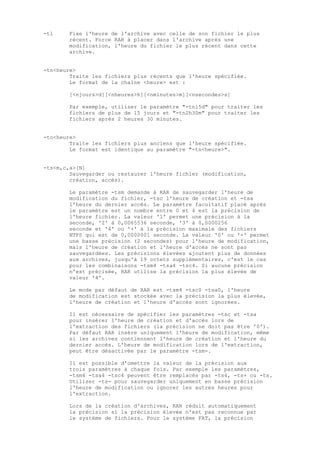 -tl     Fixe l'heure de l'archive avec celle de son fichier le plus
        récent. Force RAR à placer dans l'archive après une
        modification, l'heure du fichier le plus récent dans cette
        archive.


-tn<heure>
        Traite les fichiers plus récents que l'heure spécifiée.
        Le format de la chaîne <heure> est :

        [<njours>d][<nheures>h][<nminutes>m][<nsecondes>s]

        Par exemple, utiliser le paramètre "-tn15d" pour traiter les
        fichiers de plus de 15 jours et "-tn2h30m" pour traiter les
        fichiers après 2 heures 30 minutes.


-to<heure>
        Traite les fichiers plus anciens que l'heure spécifiée.
        Le format est identique au paramètre "-tn<heure>".


-ts<m,c,a>[N]
        Sauvegarder ou restaurer l'heure fichier (modification,
        création, accès).

        Le paramètre -tsm demande à RAR de sauvegarder l'heure de
        modification du fichier, -tsc l'heure de création et -tsa
        l'heure du dernier accès. Le paramètre facultatif placé après
        le paramètre est un nombre entre 0 et 4 est la précision de
        l'heure fichier. La valeur '1' permet une précision à la
        seconde, '2' à 0,0065536 seconde, '3' à 0,0000256
        seconde et '4' ou '+' à la précision maximale des fichiers
        NTFS qui est de 0,0000001 seconde. La valeur '0' ou '-' permet
        une basse précision (2 secondes) pour l'heure de modification,
        mais l'heure de création et l'heure d'accès ne sont pas
        sauvegardées. Les précisions élevées ajoutent plus de données
        aux archives, jusqu'à 19 octets supplémentaires, c'est le cas
        pour les combinaisons -tsm4 -tsa4 -tsc4. Si aucune précision
        n'est précisée, RAR utilise la précision la plus élevée de
        valeur '4'.

        Le mode par défaut de RAR est -tsm4 -tsc0 -tsa0, l'heure
        de modification est stockée avec la précision la plus élevée,
        l'heure de création et l'heure d'accès sont ignorées.

        Il est nécessaire de spécifier les paramètres -tsc et -tsa
        pour insérer l'heure de création et d'accès lors de
        l'extraction des fichiers (la précision ne doit pas être '0').
        Par défaut RAR insère uniquement l'heure de modification, même
        si les archives contiennent l'heure de création et l'heure du
        dernier accès. L'heure de modification lors de l'extraction,
        peut être désactivée par le paramètre -tsm-.

        Il est possible d'omettre la valeur de la précision aux
        trois paramètres à chaque fois. Par exemple les paramètres,
        -tsm4 -tsa4 -tsc4 peuvent être remplacés par -ts4, -ts+ ou -ts.
        Utiliser -ts- pour sauvegarder uniquement en basse précision
        l'heure de modification ou ignorer les autres heures pour
        l'extraction.

        Lors de la création d'archives, RAR réduit automatiquement
        la précision si la précision élevée n'est pas reconnue par
        le système de fichiers. Pour le système FAT, la précision
 